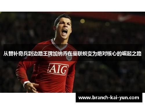 从替补奇兵到边路王牌加纳乔在曼联蜕变为绝对核心的崛起之路