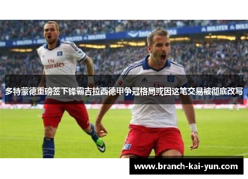 多特蒙德重磅签下锋霸吉拉西德甲争冠格局或因这笔交易被彻底改写